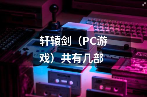 轩辕剑(PC游戏)共有几部-第1张-游戏信息-龙启网