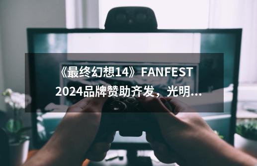 《最终幻想14》FANFEST2024品牌赞助齐发,光明熊小白联动新品上线!-第1张-游戏信息-龙启网