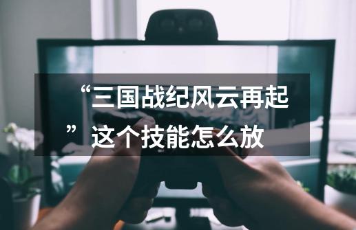 “三国战纪风云再起”这个技能怎么放-第1张-游戏信息-龙启网