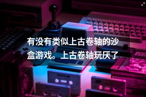 有没有类似上古卷轴的沙盒游戏。上古卷轴玩厌了-第1张-游戏信息-龙启网