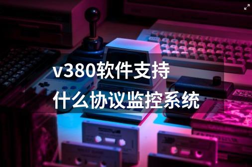v380软件支持什么协议监控系统-第1张-游戏信息-龙启网