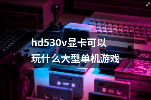 hd530v显卡可以玩什么大型单机游戏-第1张-游戏信息-龙启网