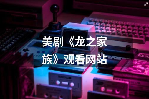 美剧《龙之家族》观看网站-第1张-游戏信息-龙启网