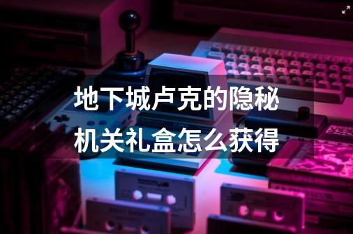 地下城卢克的隐秘机关礼盒怎么获得-第1张-游戏信息-龙启网
