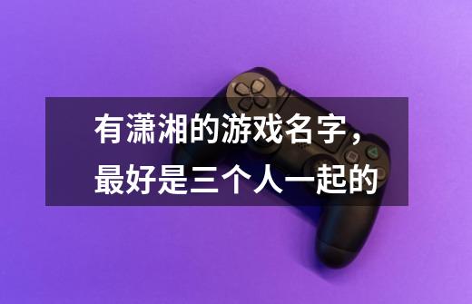 有潇湘的游戏名字,最好是三个人一起的-第1张-游戏信息-龙启网