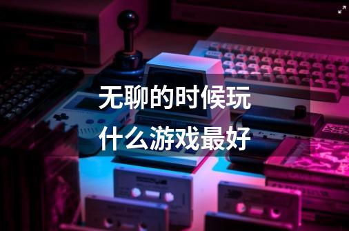 无聊的时候玩什么游戏最好-第1张-游戏信息-龙启网