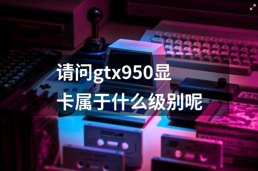 请问gtx950显卡属于什么级别呢-第1张-游戏信息-龙启网