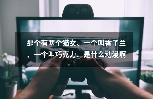 那个有两个猫女、一个叫香子兰、一个叫巧克力、是什么动漫啊-第1张-游戏信息-龙启网
