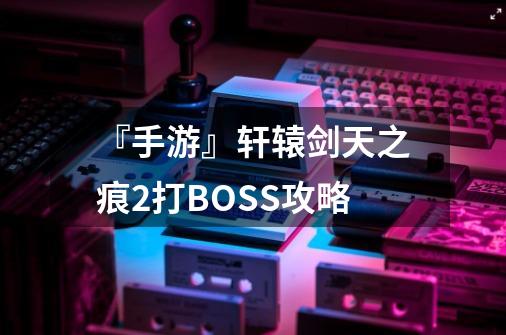 『手游』轩辕剑天之痕2打BOSS攻略-第1张-游戏信息-龙启网