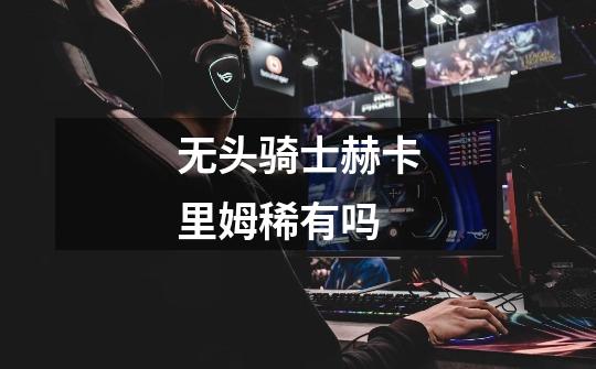 无头骑士赫卡里姆稀有吗-第1张-游戏信息-龙启网