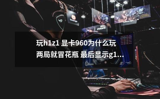 玩h1z1 显卡960为什么玩两局就冒花瓶 最后显示g12 问题 如何解决-第1张-游戏信息-龙启网