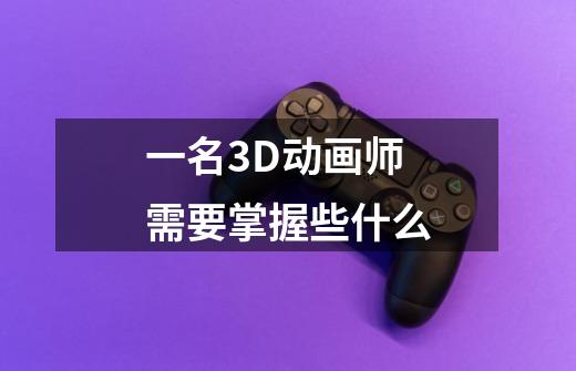 一名3D动画师需要掌握些什么-第1张-游戏信息-龙启网