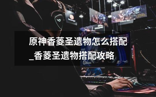 原神香菱圣遗物怎么搭配_香菱圣遗物搭配攻略-第1张-游戏信息-龙启网