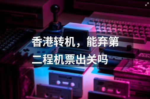 香港转机,能弃第二程机票出关吗-第1张-游戏信息-龙启网