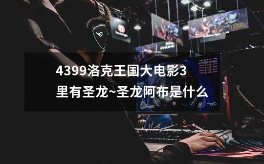 4399洛克王国大电影3里有圣龙~圣龙阿布是什么-第1张-游戏信息-龙启网