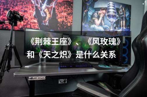 《荆棘王座》、《风玫瑰》和《天之炽》是什么关系-第1张-游戏信息-龙启网