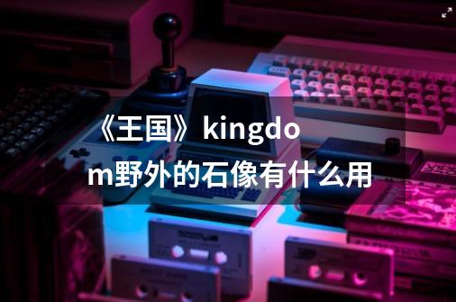 《王国》kingdom野外的石像有什么用-第1张-游戏信息-龙启网