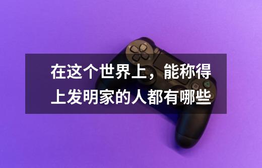 在这个世界上,能称得上发明家的人都有哪些-第1张-游戏信息-龙启网