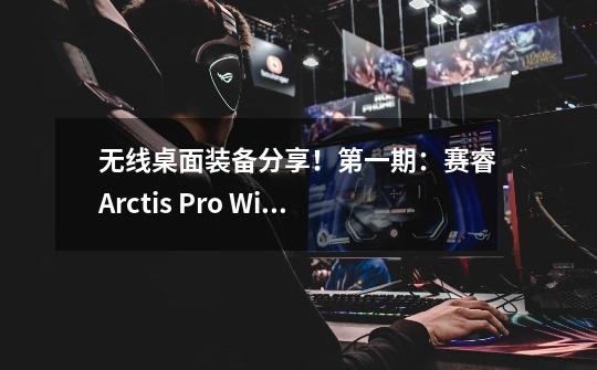 无线桌面装备分享!第一期:赛睿Arctis Pro Wireless耳机-第1张-游戏信息-龙启网