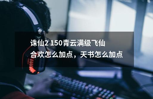 诛仙2 150青云满级飞仙合欢怎么加点,天书怎么加点-第1张-游戏信息-龙启网
