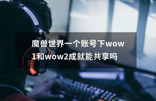 魔兽世界一个账号下wow1和wow2成就能共享吗-第1张-游戏信息-龙启网