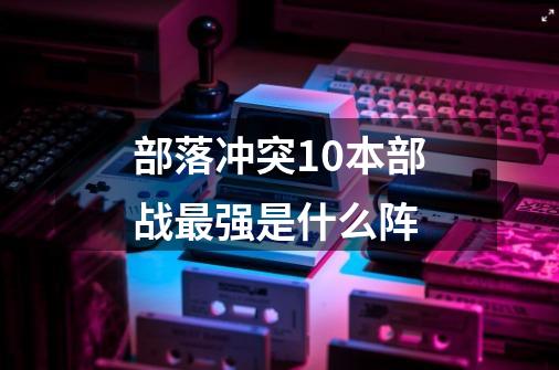 部落冲突10本部战最强是什么阵-第1张-游戏信息-龙启网