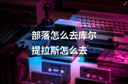 部落怎么去库尔提拉斯怎么去-第1张-游戏信息-龙启网