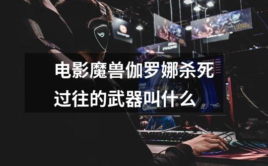 电影魔兽伽罗娜杀死过往的武器叫什么-第1张-游戏信息-龙启网