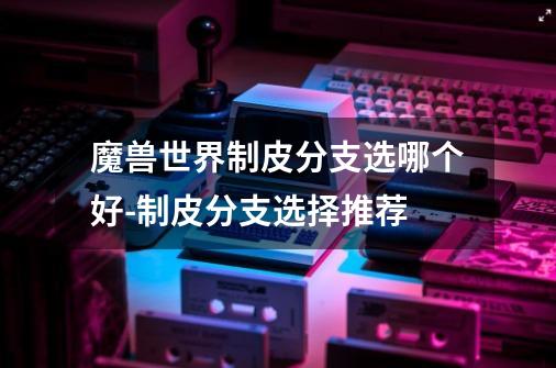 魔兽世界制皮分支选哪个好-制皮分支选择推荐-第1张-游戏信息-龙启网