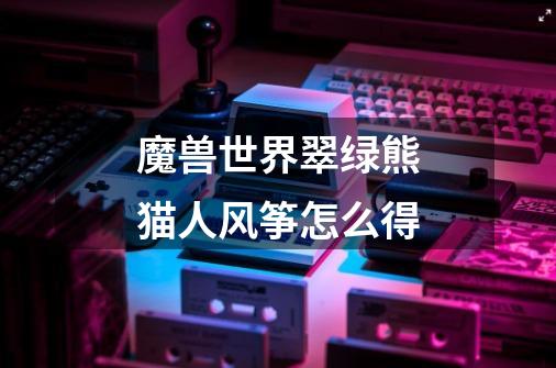 魔兽世界翠绿熊猫人风筝怎么得-第1张-游戏信息-龙启网