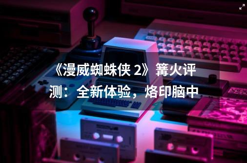 《漫威蜘蛛侠 2》篝火评测:全新体验,烙印脑中-第1张-游戏信息-龙启网