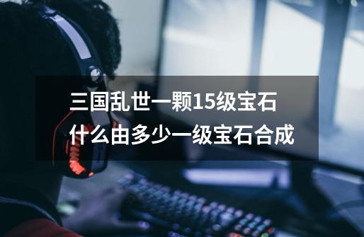 三国乱世一颗15级宝石什么由多少一级宝石合成-第1张-游戏信息-龙启网