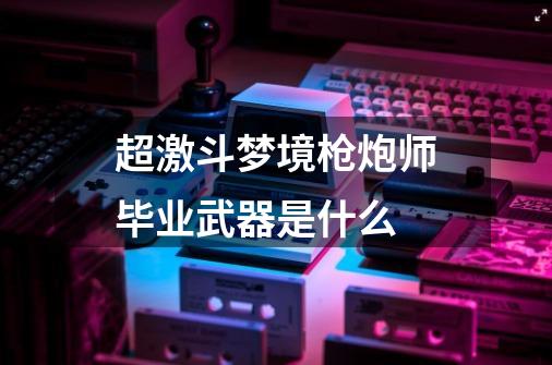 超激斗梦境枪炮师毕业武器是什么-第1张-游戏信息-龙启网