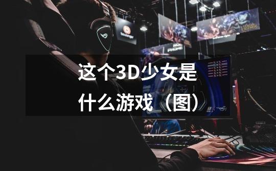 这个3D少女是什么游戏(图)-第1张-游戏信息-龙启网