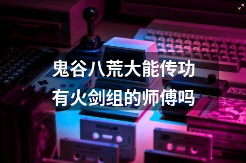 鬼谷八荒大能传功有火剑组的师傅吗-第1张-游戏信息-龙启网