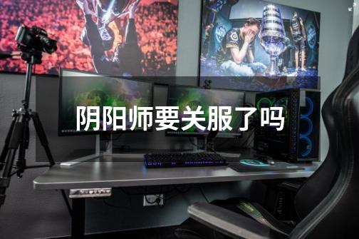 阴阳师要关服了吗-第1张-游戏信息-龙启网