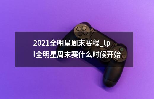 2021全明星周末赛程_lpl全明星周末赛什么时候开始-第1张-游戏信息-龙启网