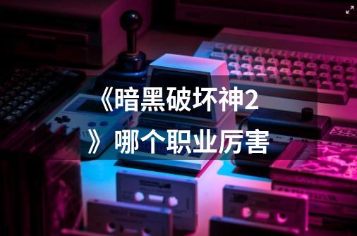 《暗黑破坏神2》哪个职业厉害-第1张-游戏信息-龙启网