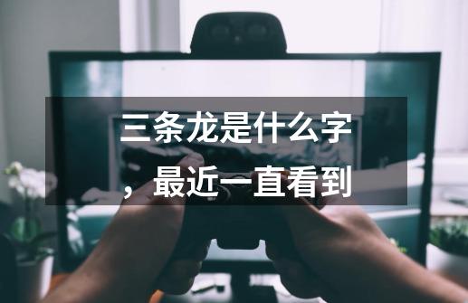 三条龙是什么字,最近一直看到-第1张-游戏信息-龙启网