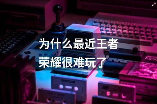 为什么最近王者荣耀很难玩了-第1张-游戏信息-龙启网