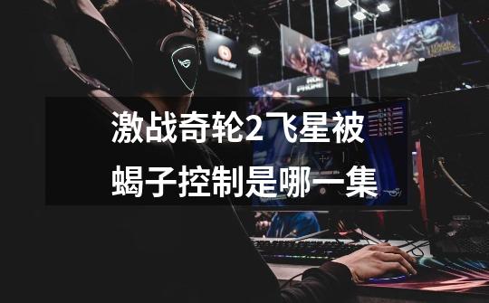 激战奇轮2飞星被蝎子控制是哪一集-第1张-游戏信息-龙启网