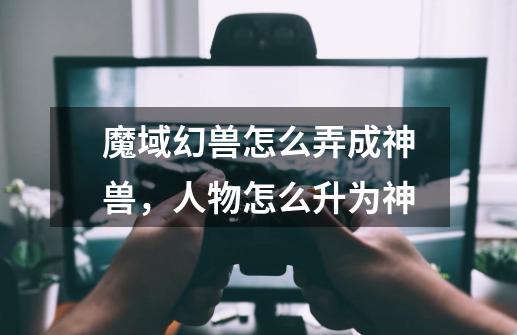 魔域幻兽怎么弄成神兽，人物怎么升为神-第1张-游戏信息-龙启网