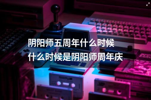 阴阳师五周年什么时候 什么时候是阴阳师周年庆-第1张-游戏信息-龙启网