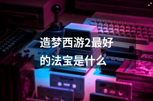 造梦西游2最好的法宝是什么-第1张-游戏信息-龙启网