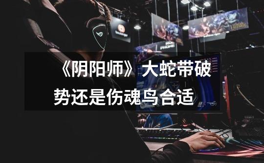 《阴阳师》大蛇带破势还是伤魂鸟合适-第1张-游戏信息-龙启网