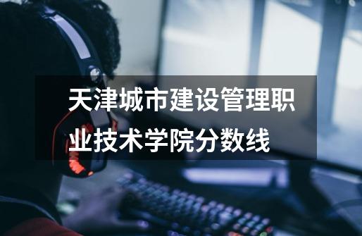 天津城市建设管理职业技术学院分数线-第1张-游戏信息-龙启网
