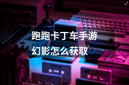 跑跑卡丁车手游幻影怎么获取-第1张-游戏信息-龙启网