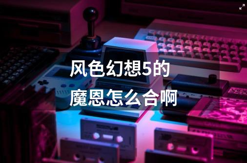 风色幻想5的魔恩怎么合啊-第1张-游戏信息-龙启网