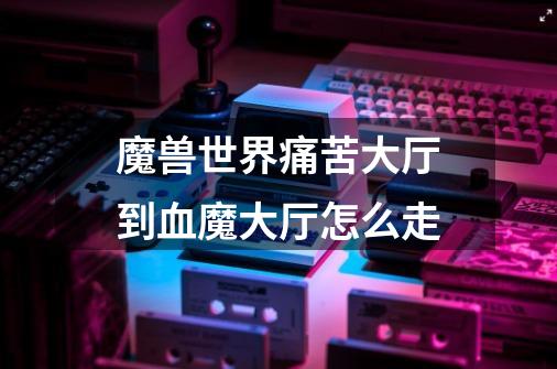 魔兽世界痛苦大厅到血魔大厅怎么走-第1张-游戏信息-龙启网