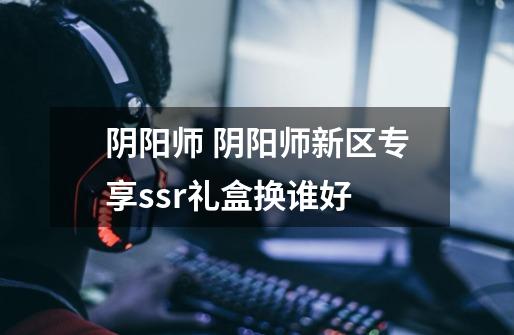阴阳师 阴阳师新区专享ssr礼盒换谁好-第1张-游戏信息-龙启网